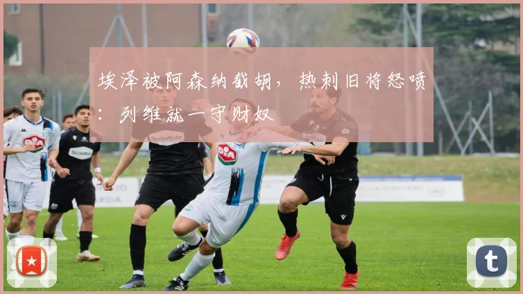 埃泽被阿森纳截胡，热刺旧将怒喷：列维就一守财奴